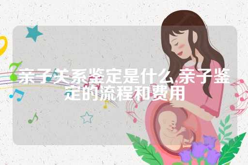 亲子关系鉴定是什么,亲子鉴定的流程和费用