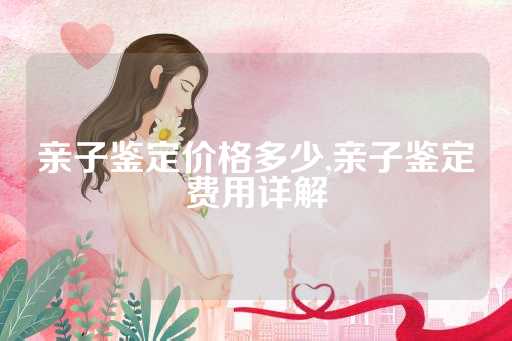 亲子鉴定价格多少,亲子鉴定费用详解