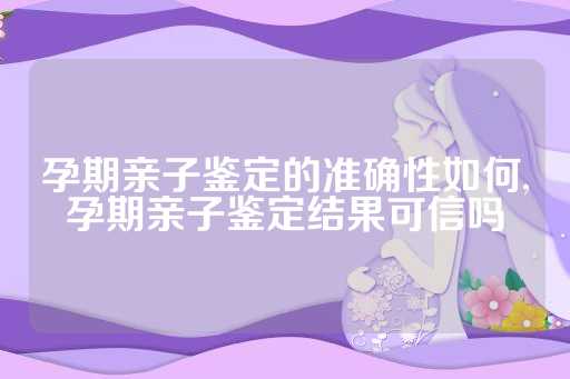孕期亲子鉴定的准确性如何,孕期亲子鉴定结果可信吗