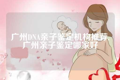 广州DNA亲子鉴定机构推荐,广州亲子鉴定哪家好