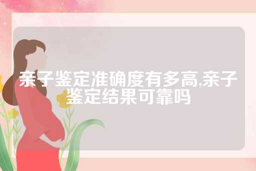 亲子鉴定准确度有多高,亲子鉴定结果可靠吗