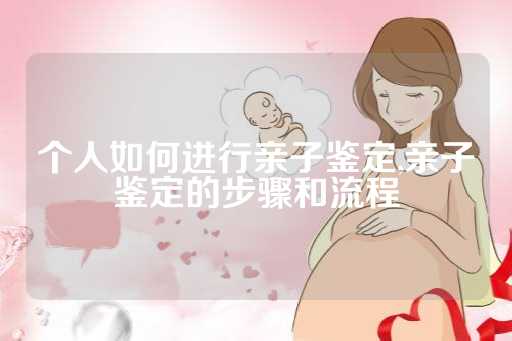 个人如何进行亲子鉴定,亲子鉴定的步骤和流程