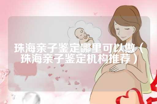 珠海亲子鉴定哪里可以做（珠海亲子鉴定机构推荐）