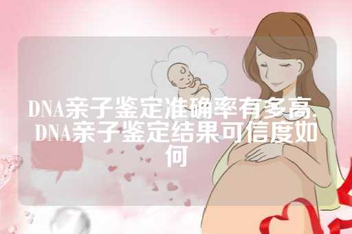 DNA亲子鉴定准确率有多高, DNA亲子鉴定结果可信度如何