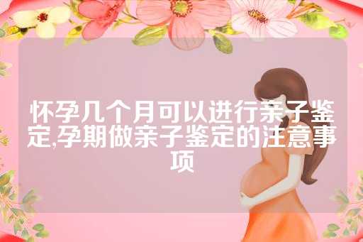 怀孕几个月可以进行亲子鉴定,孕期做亲子鉴定的注意事项