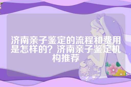 济南亲子鉴定的流程和费用是怎样的？济南亲子鉴定机构推荐