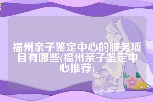 福州亲子鉴定中心的服务项目有哪些(福州亲子鉴定中心推荐)