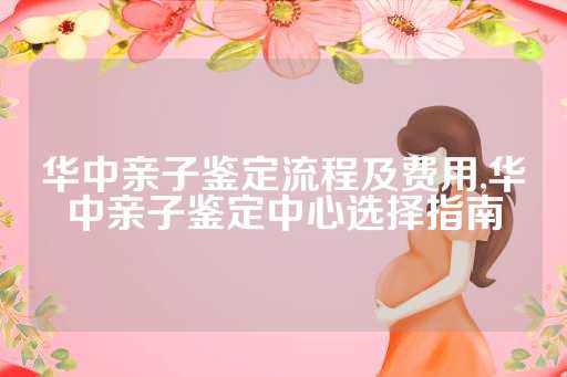 华中亲子鉴定流程及费用,华中亲子鉴定中心选择指南