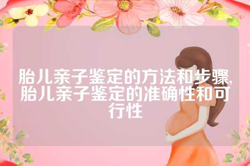 胎儿亲子鉴定的方法和步骤,胎儿亲子鉴定的准确性和可行性