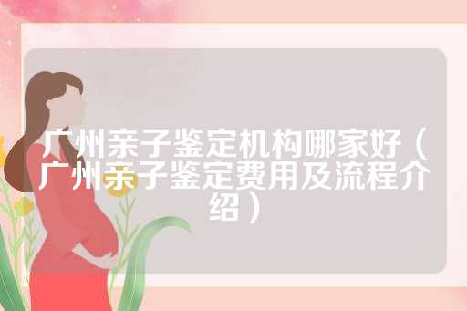 广州亲子鉴定机构哪家好（广州亲子鉴定费用及流程介绍）