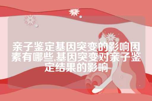 亲子鉴定基因突变的影响因素有哪些,基因突变对亲子鉴定结果的影响