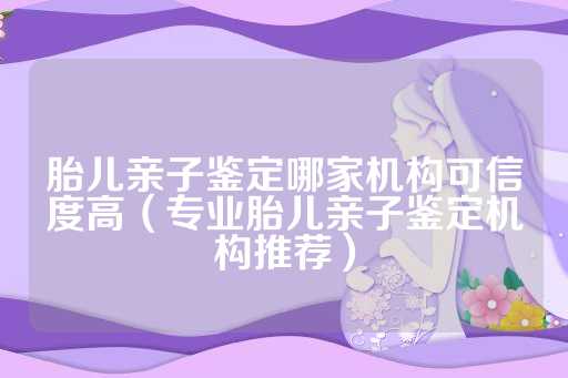 胎儿亲子鉴定哪家机构可信度高（专业胎儿亲子鉴定机构推荐）