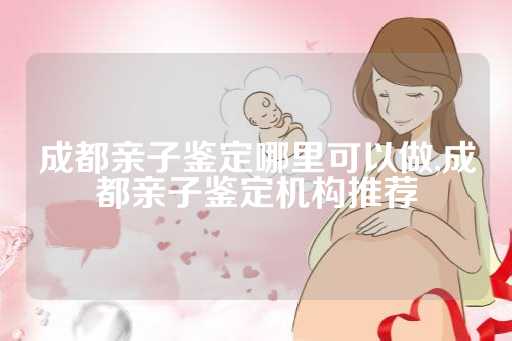 成都亲子鉴定哪里可以做,成都亲子鉴定机构推荐