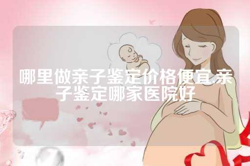 哪里做亲子鉴定价格便宜,亲子鉴定哪家医院好