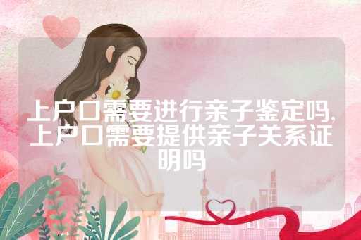 上户口需要进行亲子鉴定吗,上户口需要提供亲子关系证明吗