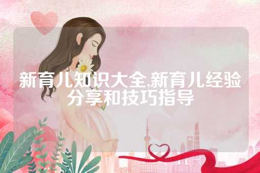 新育儿知识大全,新育儿经验分享和技巧指导