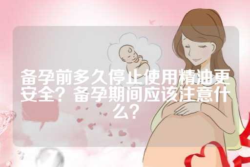 备孕前多久停止使用精油更安全？备孕期间应该注意什么？