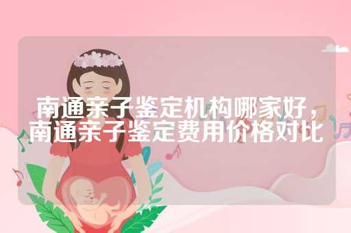南通亲子鉴定机构哪家好，南通亲子鉴定费用价格对比