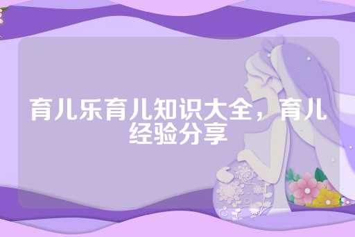 育儿乐育儿知识大全，育儿经验分享