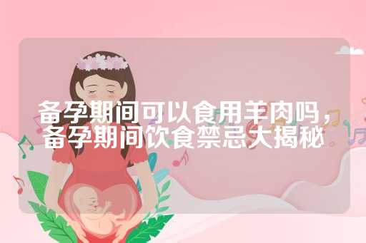 备孕期间可以食用羊肉吗，备孕期间饮食禁忌大揭秘