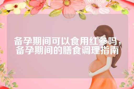 备孕期间可以食用红参吗，备孕期间的膳食调理指南