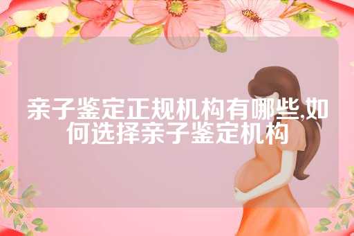 亲子鉴定正规机构有哪些,如何选择亲子鉴定机构