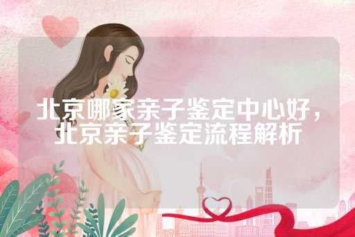 北京哪家亲子鉴定中心好，北京亲子鉴定流程解析