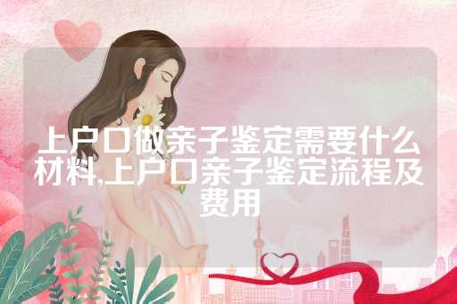 上户口做亲子鉴定需要什么材料,上户口亲子鉴定流程及费用