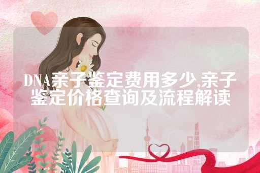 DNA亲子鉴定费用多少,亲子鉴定价格查询及流程解读