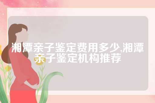 湘潭亲子鉴定费用多少,湘潭亲子鉴定机构推荐