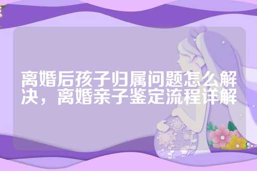 离婚后孩子归属问题怎么解决，离婚亲子鉴定流程详解