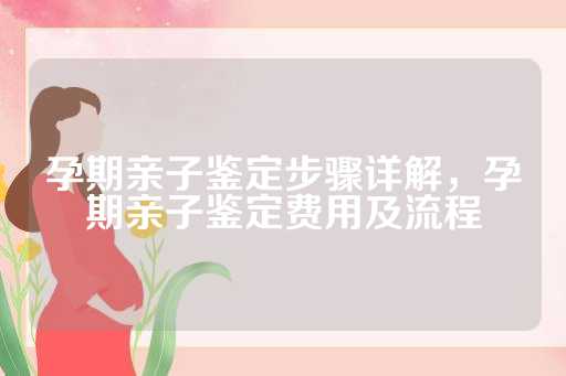 孕期亲子鉴定步骤详解，孕期亲子鉴定费用及流程