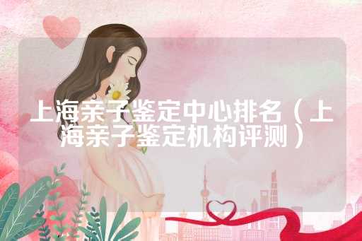 上海亲子鉴定中心排名（上海亲子鉴定机构评测）