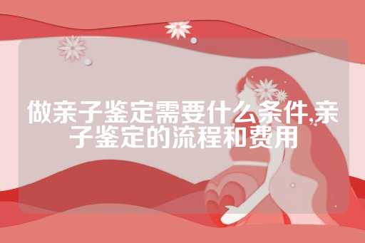 做亲子鉴定需要什么条件,亲子鉴定的流程和费用