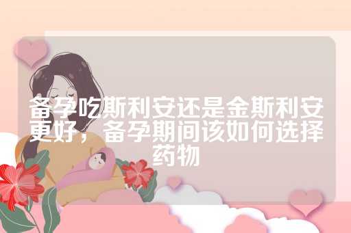 备孕吃斯利安还是金斯利安更好，备孕期间该如何选择药物