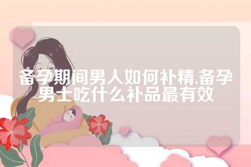 备孕期间男人如何补精,备孕男士吃什么补品最有效