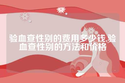 验血查性别的费用多少钱,验血查性别的方法和价格