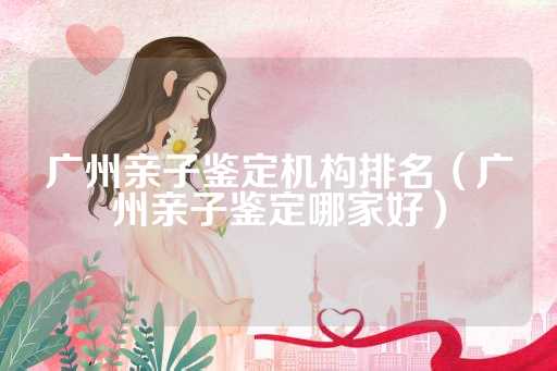 广州亲子鉴定机构排名（广州亲子鉴定哪家好）