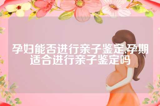 孕妇能否进行亲子鉴定,孕期适合进行亲子鉴定吗
