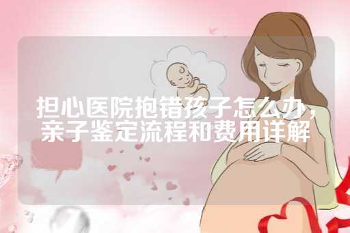 担心医院抱错孩子怎么办，亲子鉴定流程和费用详解