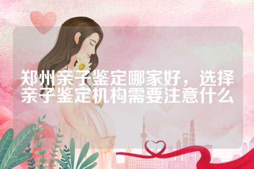 郑州亲子鉴定哪家好，选择亲子鉴定机构需要注意什么