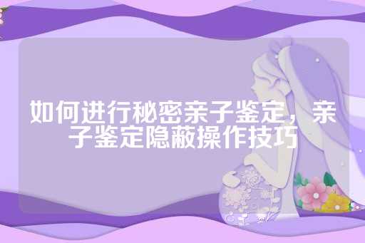 如何进行秘密亲子鉴定，亲子鉴定隐蔽操作技巧