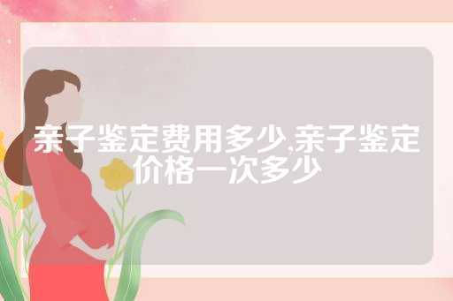 亲子鉴定费用多少,亲子鉴定价格一次多少