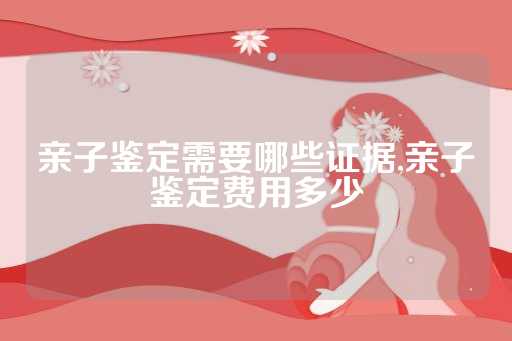 亲子鉴定需要哪些证据,亲子鉴定费用多少