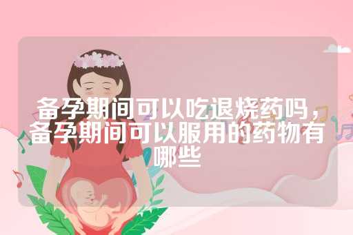 备孕期间可以吃退烧药吗，备孕期间可以服用的药物有哪些