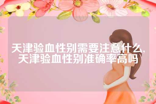 天津验血性别需要注意什么,天津验血性别准确率高吗